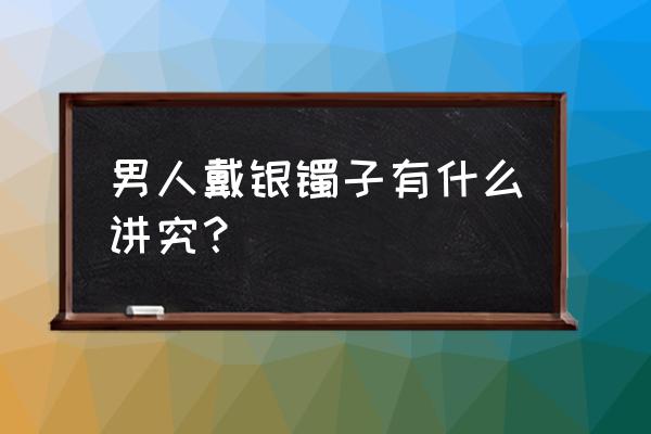 银手镯戴了有什么好处和坏处 男人戴银镯子有什么讲究？