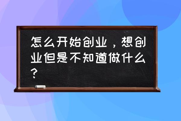 想要创业就要做好这六件事 怎么开始创业，想创业但是不知道做什么？