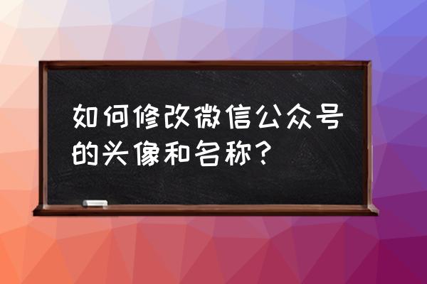 微信公众号怎么更换头像 如何修改微信公众号的头像和名称？