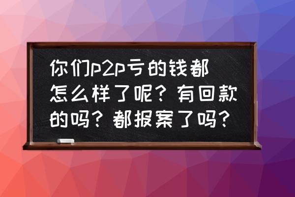 p2p经验教训总结 你们p2p亏的钱都怎么样了呢？有回款的吗？都报案了吗？