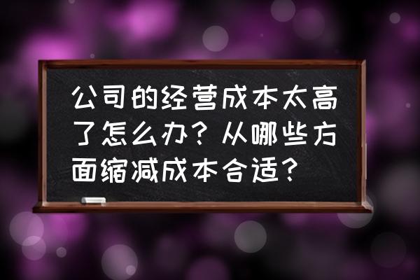 如何合理降低企业成本 公司的经营成本太高了怎么办？从哪些方面缩减成本合适？