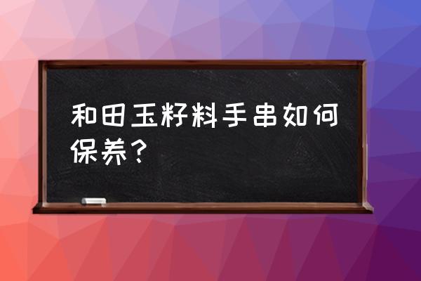 和田玉青花籽料手镯怎么样保养 和田玉籽料手串如何保养？