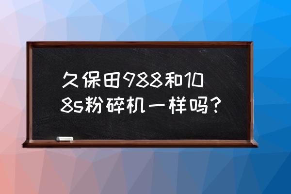 久保田100q和988q哪个更好一些 久保田988和108s粉碎机一样吗？