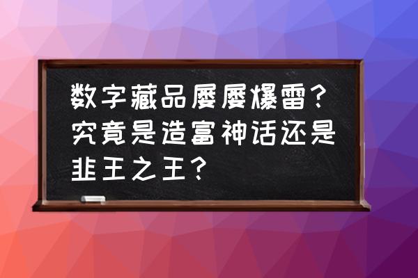 数字藏品怎么交易赚钱 数字藏品屡屡爆雷？究竟是造富神话还是韭王之王？