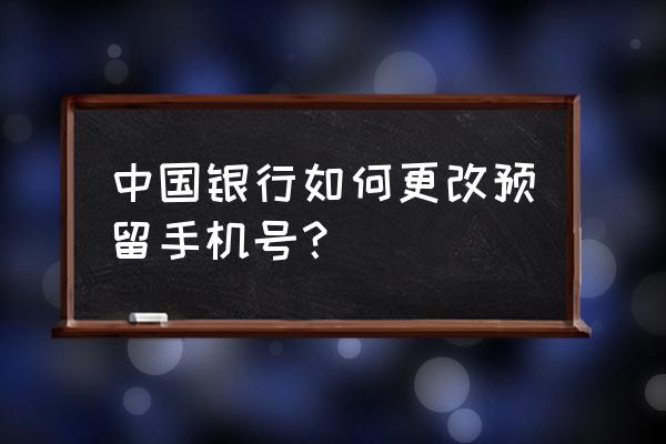 中国银行的预留手机号怎么改 中国银行如何更改预留手机号？