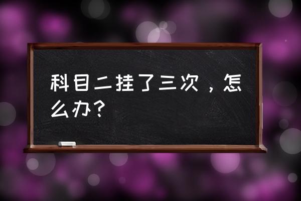 克服驾考科目二紧张的5个方法 科目二挂了三次，怎么办？