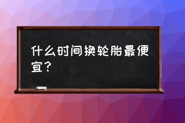 轿车什么时候买最合算最便宜 什么时间换轮胎最便宜？