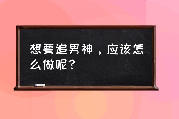 女追男的正确方法及技巧 想要追男神，应该怎么做呢？