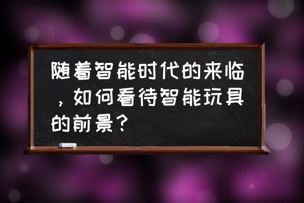 动漫智能玩具大全 随着智能时代的来临，如何看待智能玩具的前景？