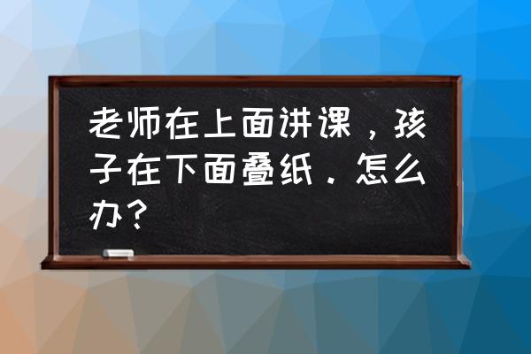 折纸对孩子的好处有哪些 老师在上面讲课，孩子在下面叠纸。怎么办？