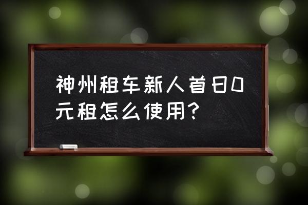 怎么在神州租车网上租车 神州租车新人首日0元租怎么使用？