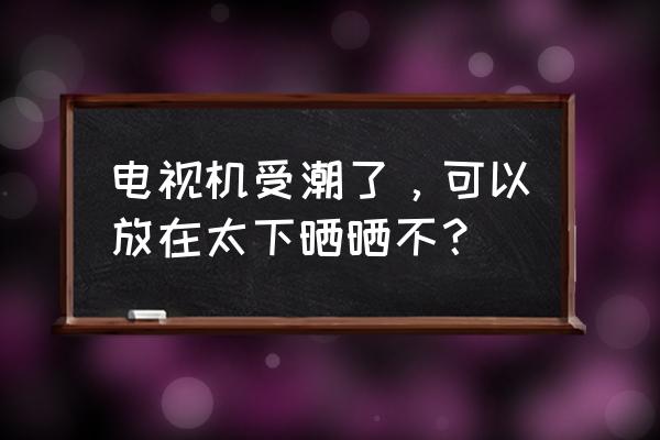 电视受潮怎么快速恢复 电视机受潮了，可以放在太下晒晒不？