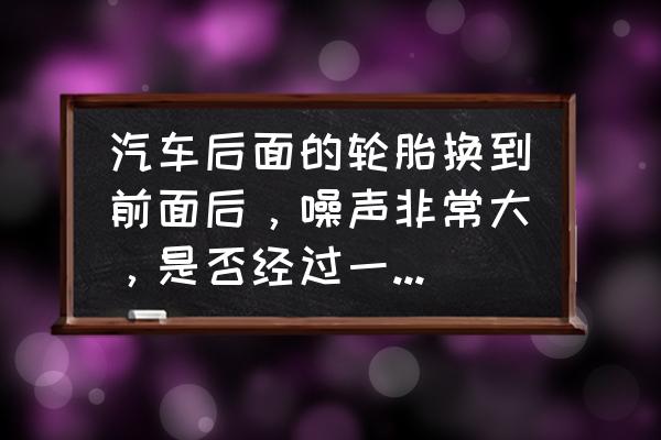 汽车轮胎噪音大换轮胎效果怎么样 汽车后面的轮胎换到前面后，噪声非常大，是否经过一段时间的行驶会消失？