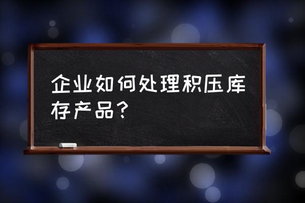 生产企业积压库存处理方案 企业如何处理积压库存产品？