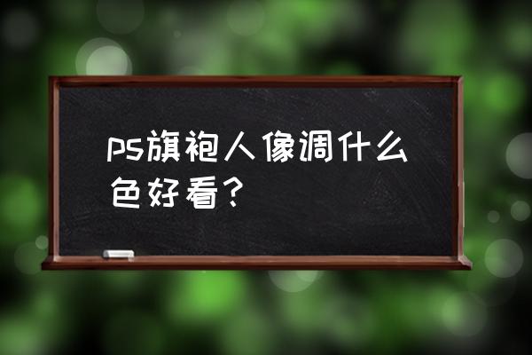 ps人像照片怎么调色 ps旗袍人像调什么色好看？