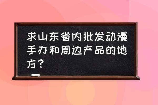 英雄联盟手办在哪进货 求山东省内批发动漫手办和周边产品的地方？