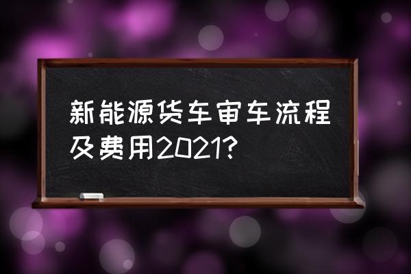 到4s店提新能源车时怎么验车 新能源货车审车流程及费用2021？