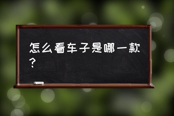 怎么查看自己车辆什么款型 怎么看车子是哪一款？