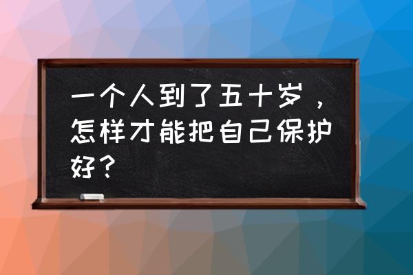 男生怎么保养自己身体 一个人到了五十岁，怎样才能把自己保护好？