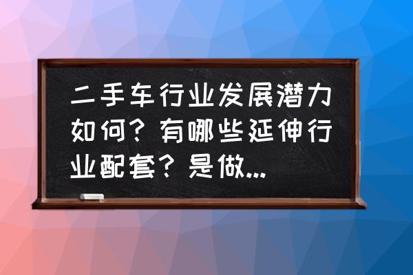 二手车置换业务现状及对策分析 二手车行业发展潜力如何？有哪些延伸行业配套？是做高端还是低端还是混合？