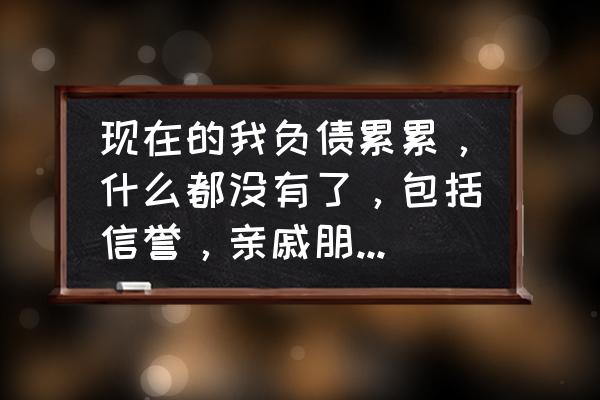 企业没有收入时的账要怎么做 现在的我负债累累，什么都没有了，包括信誉，亲戚朋友都不会帮忙，怎么样才能翻身？