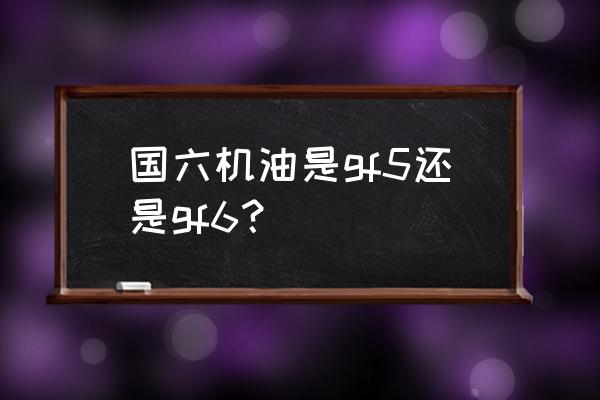 中国机油等级标准对照表 国六机油是gf5还是gf6？