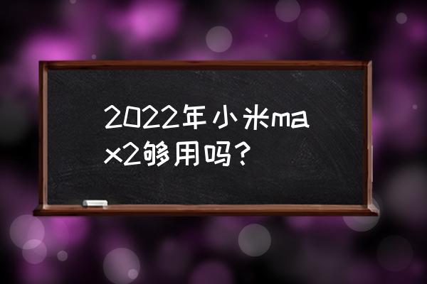 小米max怎么样好不好 2022年小米max2够用吗？