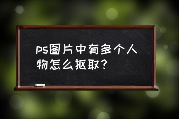 ps抠人物快捷方法 ps图片中有多个人物怎么抠取？