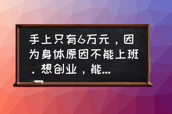 白手起家创业适合做什么工作 手上只有6万元，因为身体原因不能上班。想创业，能挣生活费就行的项目有哪些？