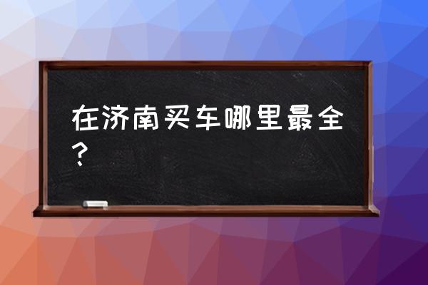 在济南买车可以吗 在济南买车哪里最全？