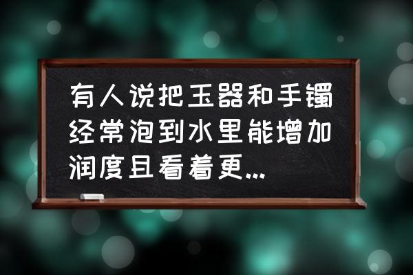 如何养玉更亮又细腻 有人说把玉器和手镯经常泡到水里能增加润度且看着更亮，这是什么原因呢？