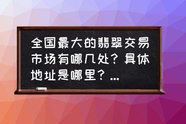 国内翡翠市场有哪些 全国最大的翡翠交易市场有哪几处？具体地址是哪里？请大神解答？