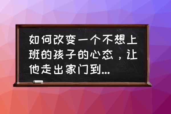 怎么培养孩子的四种态度 如何改变一个不想上班的孩子的心态，让他走出家门到公司上班？