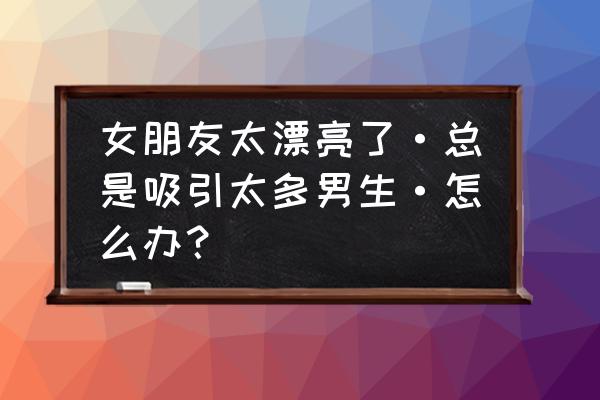 朋友圈怎么打造吸引异性 女朋友太漂亮了·总是吸引太多男生·怎么办？