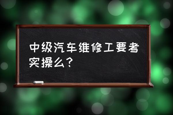 想学汽修实操 中级汽车维修工要考实操么？