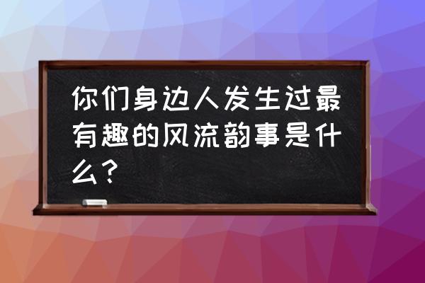 画世界怎么实名认证 你们身边人发生过最有趣的风流韵事是什么？