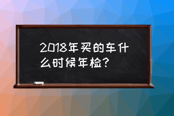 买了一年的新车要年检吗 2018年买的车什么时候年检？