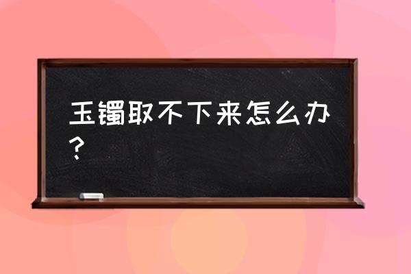 怎样判断玉手镯能不能取下来 玉镯取不下来怎么办？