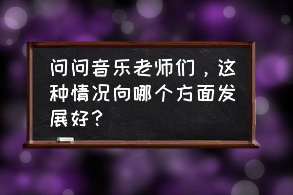 学习音乐指挥从什么学起 问问音乐老师们，这种情况向哪个方面发展好？