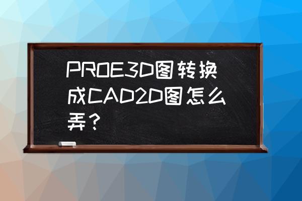 proe画三维图的步骤 PROE3D图转换成CAD2D图怎么弄？