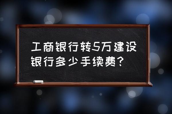 工行与建行哪个批量转账方便 工商银行转5万建设银行多少手续费？