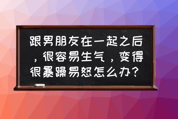 为什么越在乎一个人越容易生气 跟男朋友在一起之后，很容易生气，变得很暴躁易怒怎么办？