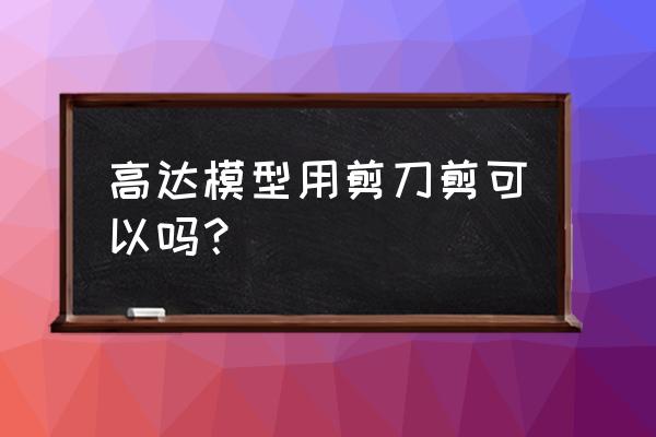 高达模型哪种适合新手 高达模型用剪刀剪可以吗？