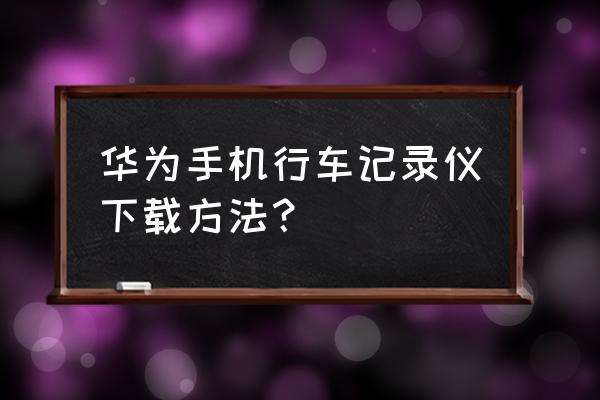 行车记录仪怎么把软件下载下来 华为手机行车记录仪下载方法？