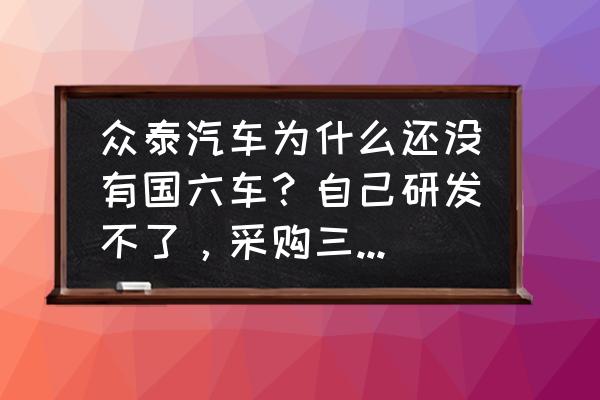 众泰全新外观 众泰汽车为什么还没有国六车？自己研发不了，采购三菱可以吧？