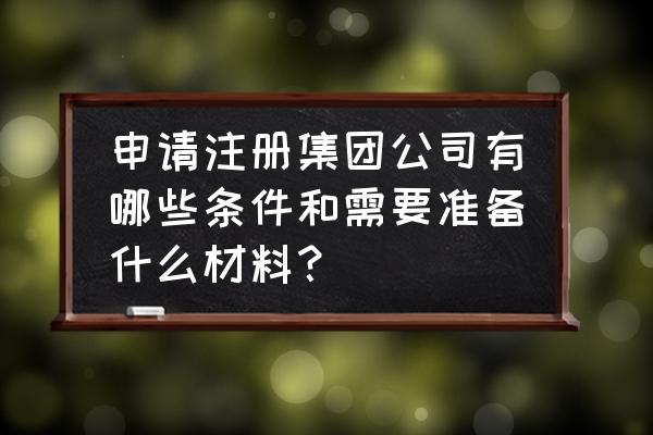 成立股份公司需要什么条件 申请注册集团公司有哪些条件和需要准备什么材料？