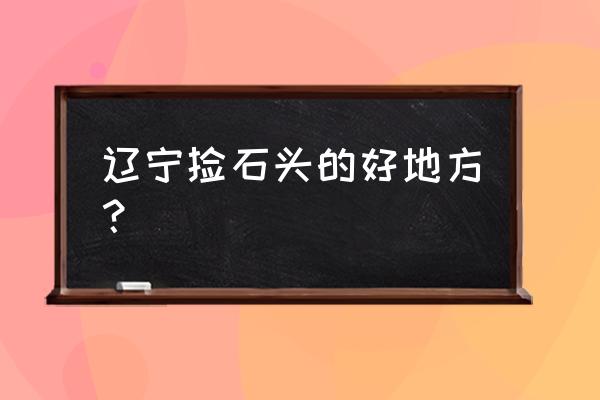 宽甸玉好不好 辽宁捡石头的好地方？