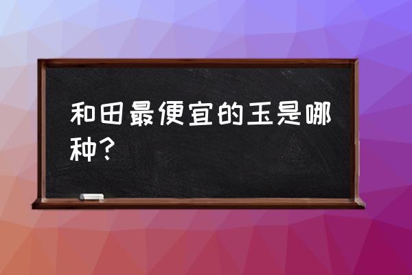 便宜的和田玉怎么鉴定 和田最便宜的玉是哪种？