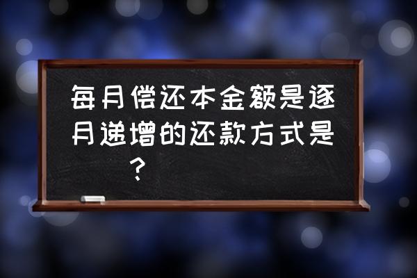 银行贷款利息每个月递增怎么算的 每月偿还本金额是逐月递增的还款方式是（）？