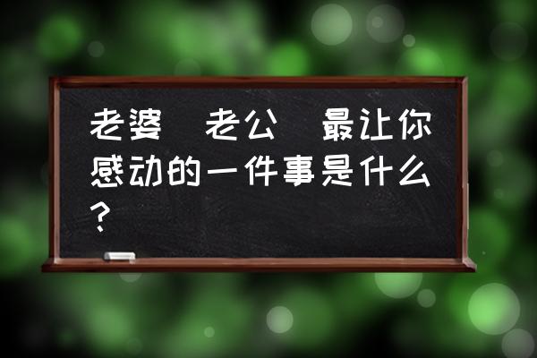 做什么可以让女生感动 老婆（老公）最让你感动的一件事是什么？